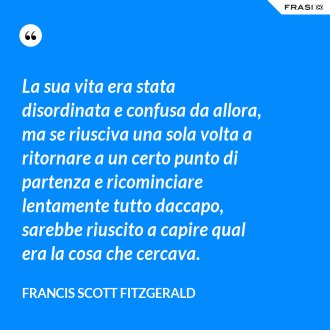 La sua vita era stata disordinata e confusa da allora, ma se riusciva una sola volta a ritornare a un certo punto di partenza e ricominciare lentamente tutto daccapo, sarebbe riuscito a capire qual era la cosa che cercava. - Francis Scott Fitzgerald