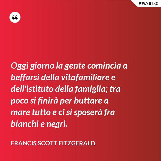 Oggi giorno la gente comincia a beffarsi della vitafamiliare e dell'istituto della famiglia; tra poco si finirà per buttare a mare tutto e ci si sposerà fra bianchi e negri. - Francis Scott Fitzgerald