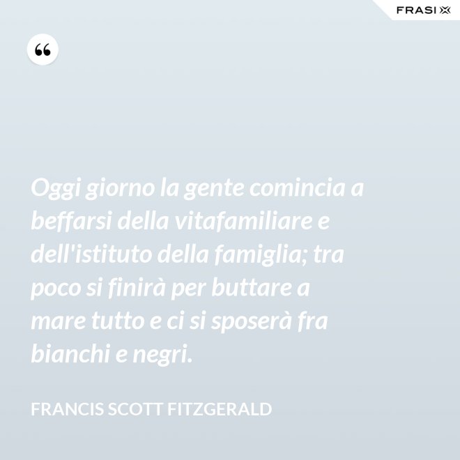 Oggi giorno la gente comincia a beffarsi della vitafamiliare e dell'istituto della famiglia; tra poco si finirà per buttare a mare tutto e ci si sposerà fra bianchi e negri. - Francis Scott Fitzgerald