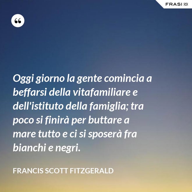 Oggi giorno la gente comincia a beffarsi della vitafamiliare e dell'istituto della famiglia; tra poco si finirà per buttare a mare tutto e ci si sposerà fra bianchi e negri. - Francis Scott Fitzgerald