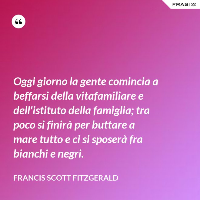 Oggi giorno la gente comincia a beffarsi della vitafamiliare e dell'istituto della famiglia; tra poco si finirà per buttare a mare tutto e ci si sposerà fra bianchi e negri. - Francis Scott Fitzgerald