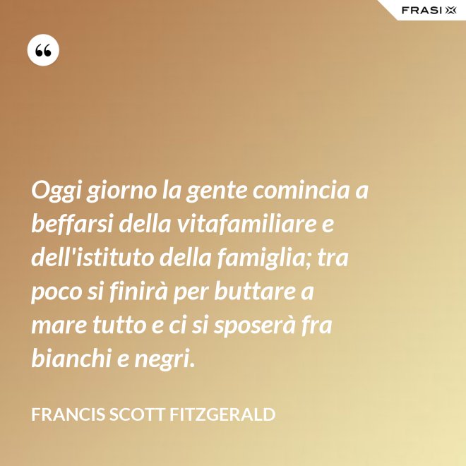 Oggi giorno la gente comincia a beffarsi della vitafamiliare e dell'istituto della famiglia; tra poco si finirà per buttare a mare tutto e ci si sposerà fra bianchi e negri. - Francis Scott Fitzgerald