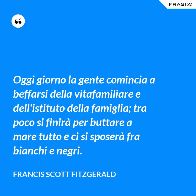 Oggi giorno la gente comincia a beffarsi della vitafamiliare e dell'istituto della famiglia; tra poco si finirà per buttare a mare tutto e ci si sposerà fra bianchi e negri. - Francis Scott Fitzgerald