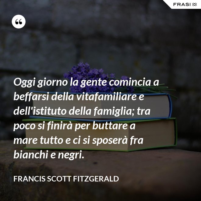 Oggi giorno la gente comincia a beffarsi della vitafamiliare e dell'istituto della famiglia; tra poco si finirà per buttare a mare tutto e ci si sposerà fra bianchi e negri. - Francis Scott Fitzgerald