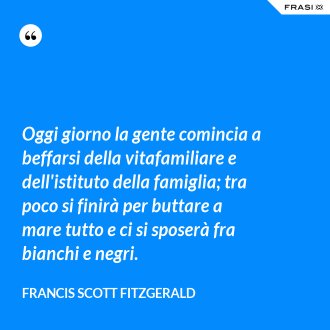 Oggi giorno la gente comincia a beffarsi della vitafamiliare e dell'istituto della famiglia; tra poco si finirà per buttare a mare tutto e ci si sposerà fra bianchi e negri. - Francis Scott Fitzgerald