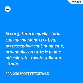 Si era gettato in quella storia con una passione creativa, accrescendola continuamente, ornandola con tutte le piume più colorate trovate sulla sua strada. - Francis Scott Fitzgerald