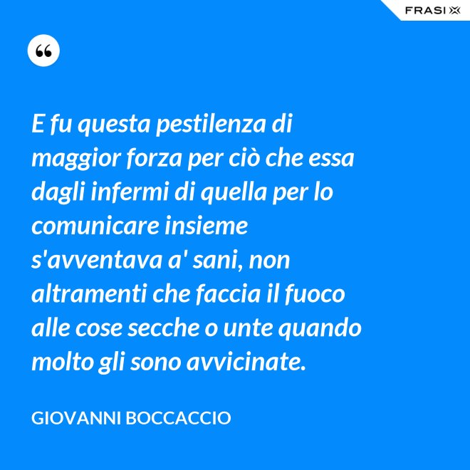 E fu questa pestilenza di maggior forza per ciò che essa dagli infermi di quella per lo comunicare insieme s'avventava a' sani, non altramenti che faccia il fuoco alle cose secche o unte quando molto gli sono avvicinate. - Giovanni Boccaccio