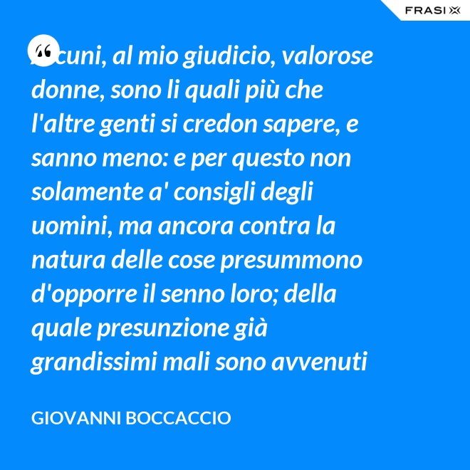 Alcuni, al mio giudicio, valorose donne, sono li quali più che l'altre genti si credon sapere, e sanno meno: e per questo non solamente a' consigli degli uomini, ma ancora contra la natura delle cose presummono d'opporre il senno loro; della quale presunzione già grandissimi mali sono avvenuti ed alcun bene non se ne vide già mai. - Giovanni Boccaccio