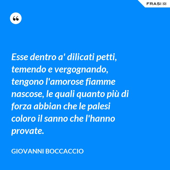 Esse dentro a' dilicati petti, temendo e vergognando, tengono l'amorose fiamme nascose, le quali quanto più di forza abbian che le palesi coloro il sanno che l'hanno provate. - Giovanni Boccaccio