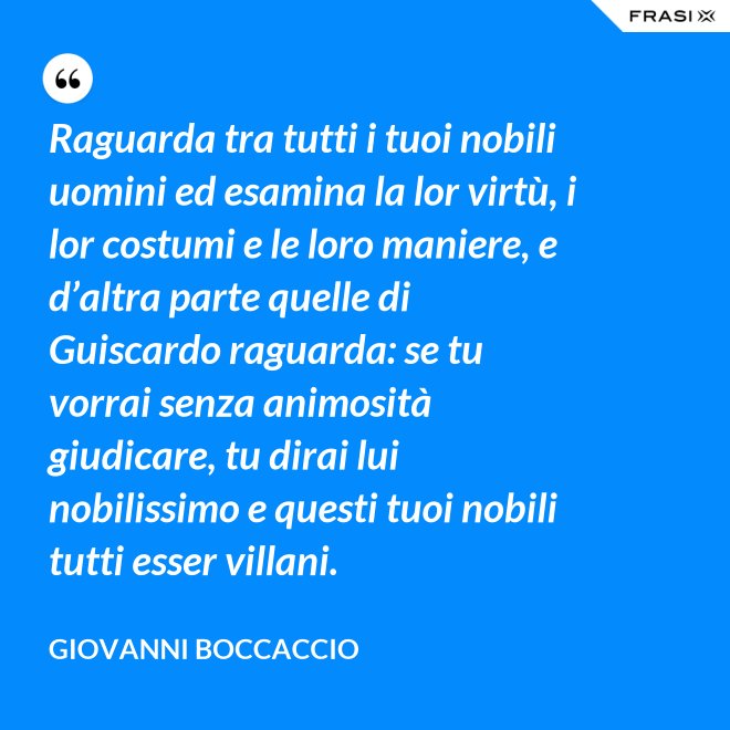 Raguarda tra tutti i tuoi nobili uomini ed esamina la lor virtù, i lor costumi e le loro maniere, e d’altra parte quelle di Guiscardo raguarda: se tu vorrai senza animosità giudicare, tu dirai lui nobilissimo e questi tuoi nobili tutti esser villani. - Giovanni Boccaccio
