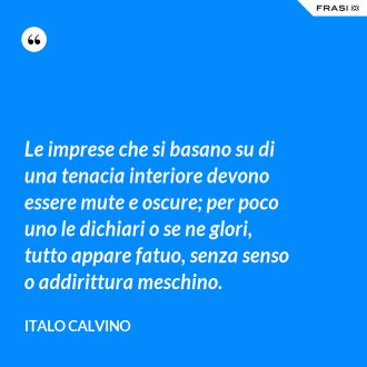 Le imprese che si basano su di una tenacia interiore devono essere mute e oscure; per poco uno le dichiari o se ne glori, tutto appare fatuo, senza senso o addirittura meschino. - Italo Calvino