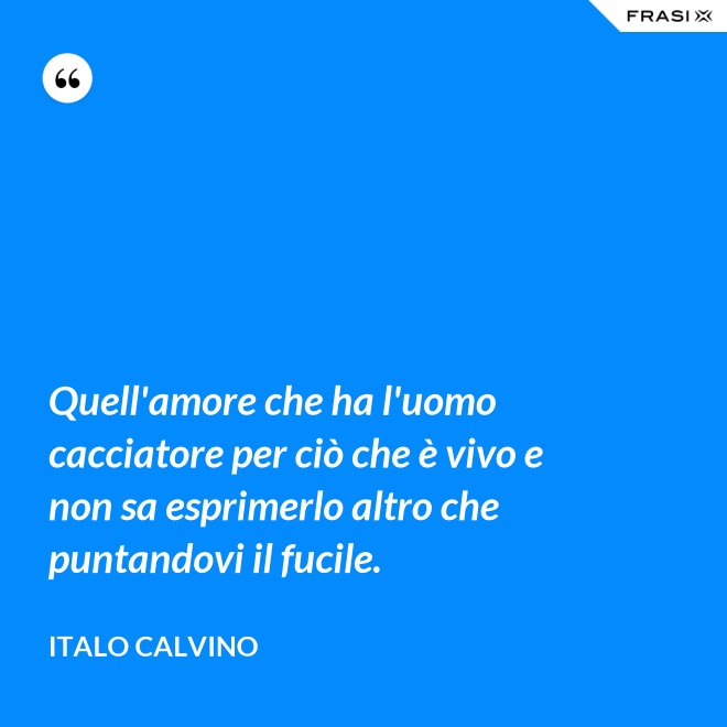 Quell'amore che ha l'uomo cacciatore per ciò che è vivo e non sa esprimerlo altro che puntandovi il fucile. - Italo Calvino