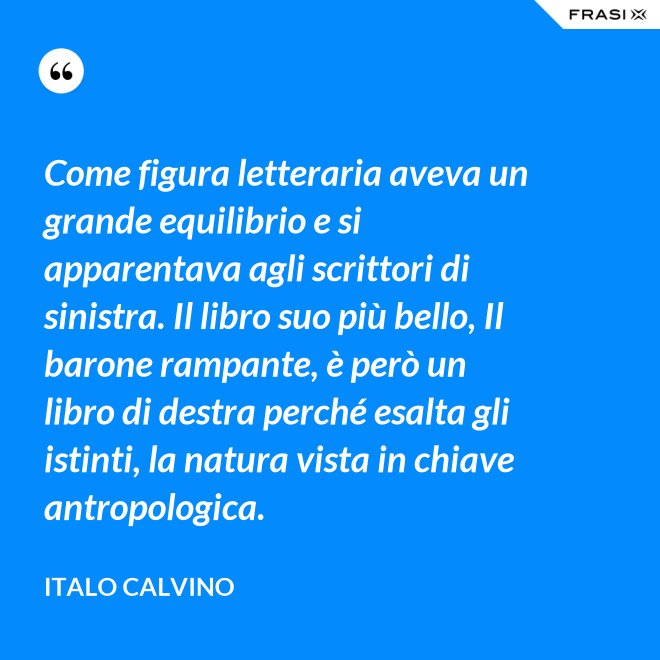 Come figura letteraria aveva un grande equilibrio e si apparentava agli scrittori di sinistra. Il libro suo più bello, Il barone rampante, è però un libro di destra perché esalta gli istinti, la natura vista in chiave antropologica. - Italo Calvino