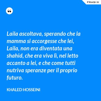 Laila ascoltava, sperando che la mamma si accorgesse che lei, Laila, non era diventata una shahid, che era viva lì, nel letto accanto a lei, e che come tutti nutriva speranze per il proprio futuro. - Khaled Hosseini