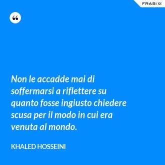 Non le accadde mai di soffermarsi a riflettere su quanto fosse ingiusto chiedere scusa per il modo in cui era venuta al mondo. - Khaled Hosseini