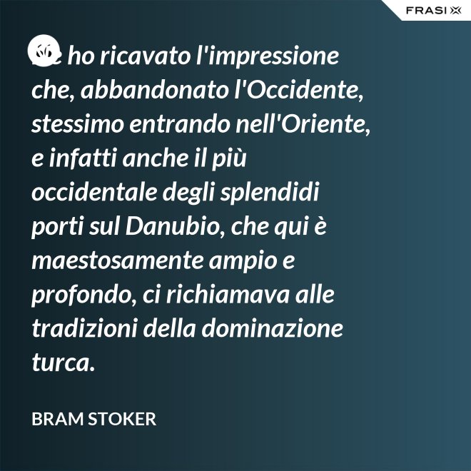 Ne ho ricavato l'impressione che, abbandonato l'Occidente, stessimo entrando nell'Oriente, e infatti anche il più occidentale degli splendidi porti sul Danubio, che qui è maestosamente ampio e profondo, ci richiamava alle tradizioni della dominazione turca. - Bram Stoker