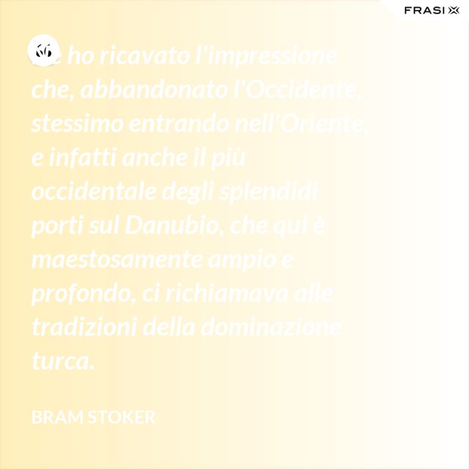 Ne ho ricavato l'impressione che, abbandonato l'Occidente, stessimo entrando nell'Oriente, e infatti anche il più occidentale degli splendidi porti sul Danubio, che qui è maestosamente ampio e profondo, ci richiamava alle tradizioni della dominazione turca. - Bram Stoker