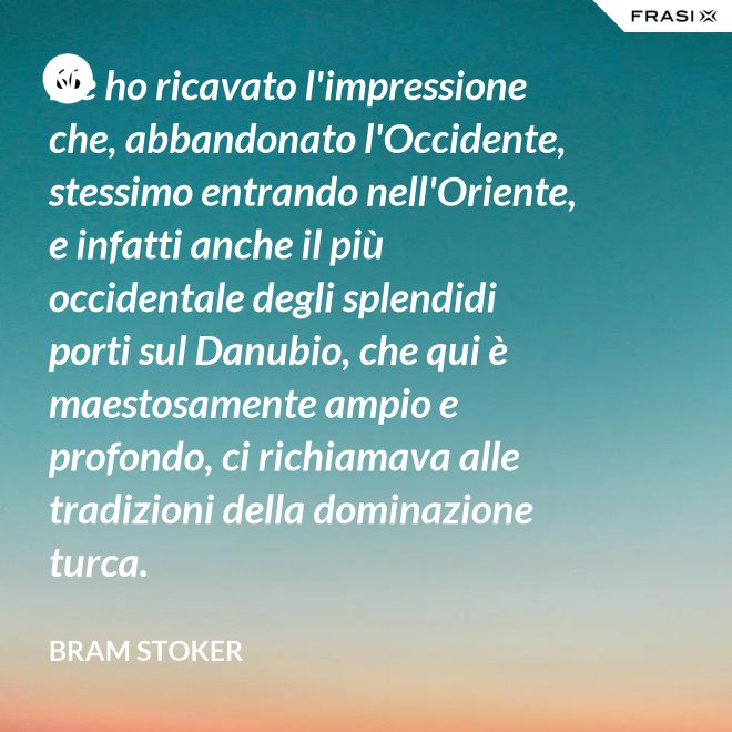 Ne ho ricavato l'impressione che, abbandonato l'Occidente, stessimo entrando nell'Oriente, e infatti anche il più occidentale degli splendidi porti sul Danubio, che qui è maestosamente ampio e profondo, ci richiamava alle tradizioni della dominazione turca. - Bram Stoker