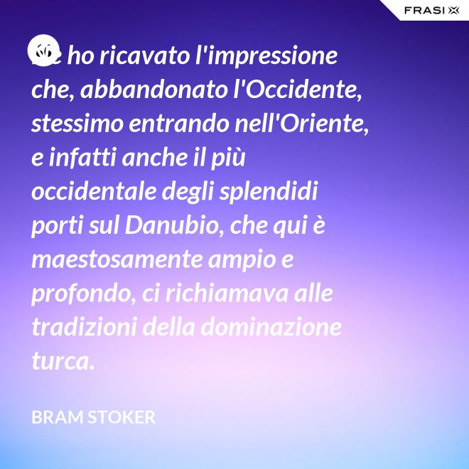 Ne ho ricavato l'impressione che, abbandonato l'Occidente, stessimo entrando nell'Oriente, e infatti anche il più occidentale degli splendidi porti sul Danubio, che qui è maestosamente ampio e profondo, ci richiamava alle tradizioni della dominazione turca. - Bram Stoker