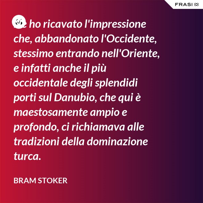Ne ho ricavato l'impressione che, abbandonato l'Occidente, stessimo entrando nell'Oriente, e infatti anche il più occidentale degli splendidi porti sul Danubio, che qui è maestosamente ampio e profondo, ci richiamava alle tradizioni della dominazione turca. - Bram Stoker