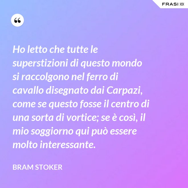 Ho letto che tutte le superstizioni di questo mondo si raccolgono nel ferro di cavallo disegnato dai Carpazi, come se questo fosse il centro di una sorta di vortice; se è così, il mio soggiorno qui può essere molto interessante. - Bram Stoker