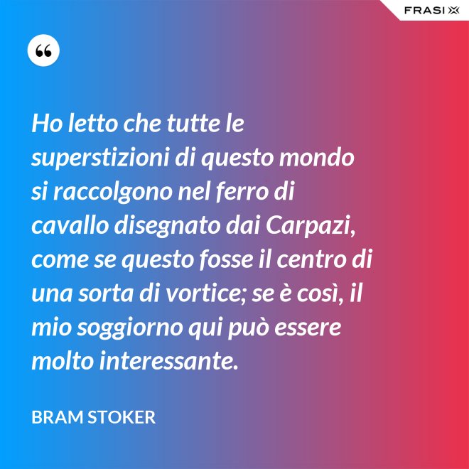 Ho letto che tutte le superstizioni di questo mondo si raccolgono nel ferro di cavallo disegnato dai Carpazi, come se questo fosse il centro di una sorta di vortice; se è così, il mio soggiorno qui può essere molto interessante. - Bram Stoker