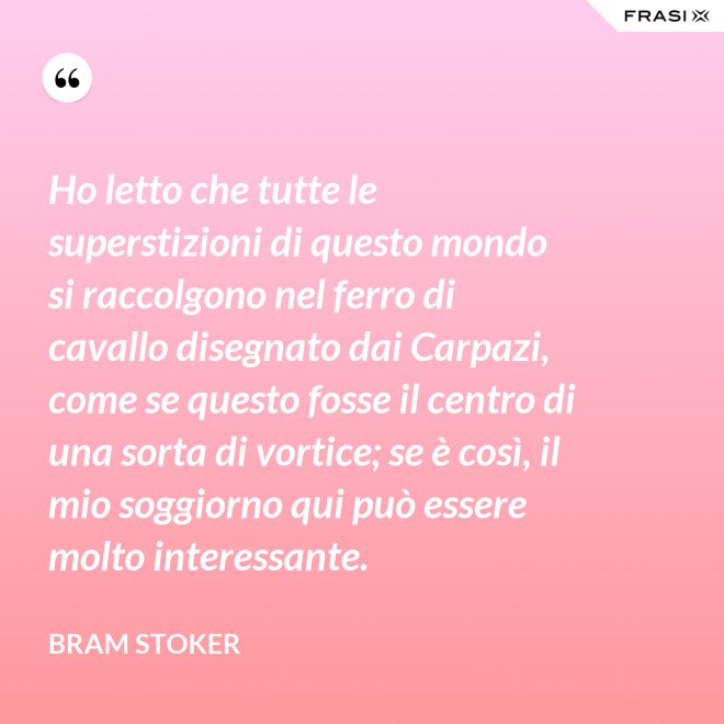 Ho letto che tutte le superstizioni di questo mondo si raccolgono nel ferro di cavallo disegnato dai Carpazi, come se questo fosse il centro di una sorta di vortice; se è così, il mio soggiorno qui può essere molto interessante. - Bram Stoker