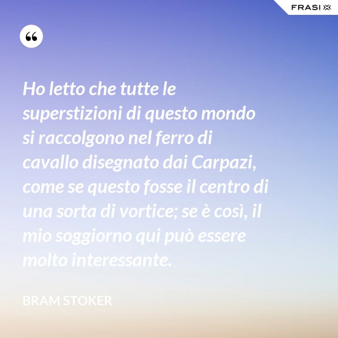 Ho letto che tutte le superstizioni di questo mondo si raccolgono nel ferro di cavallo disegnato dai Carpazi, come se questo fosse il centro di una sorta di vortice; se è così, il mio soggiorno qui può essere molto interessante. - Bram Stoker