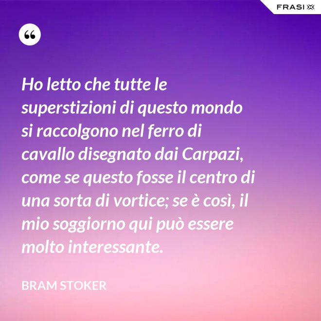 Ho letto che tutte le superstizioni di questo mondo si raccolgono nel ferro di cavallo disegnato dai Carpazi, come se questo fosse il centro di una sorta di vortice; se è così, il mio soggiorno qui può essere molto interessante. - Bram Stoker