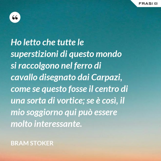 Ho letto che tutte le superstizioni di questo mondo si raccolgono nel ferro di cavallo disegnato dai Carpazi, come se questo fosse il centro di una sorta di vortice; se è così, il mio soggiorno qui può essere molto interessante. - Bram Stoker