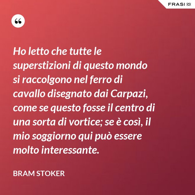 Ho letto che tutte le superstizioni di questo mondo si raccolgono nel ferro di cavallo disegnato dai Carpazi, come se questo fosse il centro di una sorta di vortice; se è così, il mio soggiorno qui può essere molto interessante. - Bram Stoker