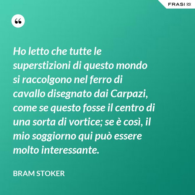 Ho letto che tutte le superstizioni di questo mondo si raccolgono nel ferro di cavallo disegnato dai Carpazi, come se questo fosse il centro di una sorta di vortice; se è così, il mio soggiorno qui può essere molto interessante. - Bram Stoker