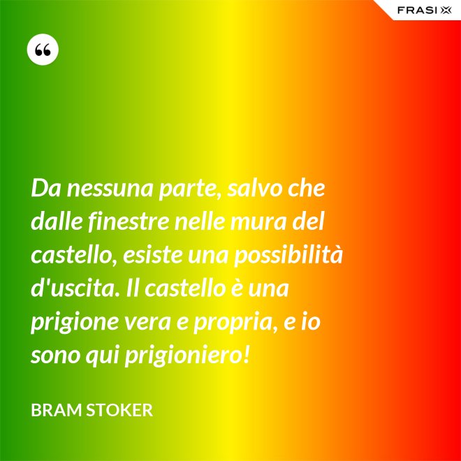 Da nessuna parte, salvo che dalle finestre nelle mura del castello, esiste una possibilità d'uscita. Il castello è una prigione vera e propria, e io sono qui prigioniero! - Bram Stoker