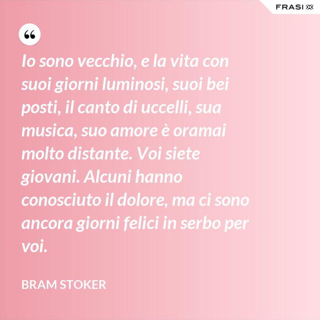 Io sono vecchio, e la vita con suoi giorni luminosi, suoi bei posti, il canto di uccelli, sua musica, suo amore è oramai molto distante. Voi siete giovani. Alcuni hanno conosciuto il dolore, ma ci sono ancora giorni felici in serbo per voi. - Bram Stoker