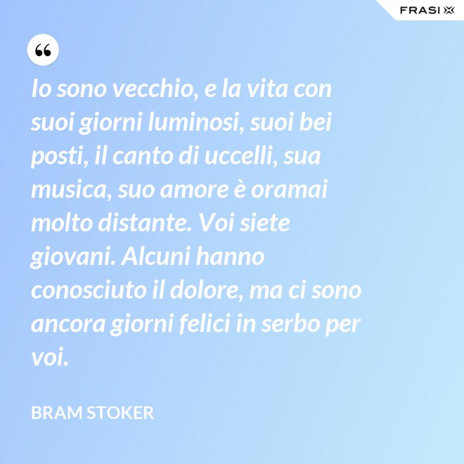 Io sono vecchio, e la vita con suoi giorni luminosi, suoi bei posti, il canto di uccelli, sua musica, suo amore è oramai molto distante. Voi siete giovani. Alcuni hanno conosciuto il dolore, ma ci sono ancora giorni felici in serbo per voi. - Bram Stoker