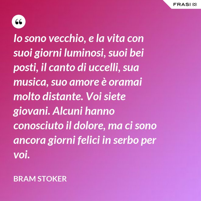 Io sono vecchio, e la vita con suoi giorni luminosi, suoi bei posti, il canto di uccelli, sua musica, suo amore è oramai molto distante. Voi siete giovani. Alcuni hanno conosciuto il dolore, ma ci sono ancora giorni felici in serbo per voi. - Bram Stoker