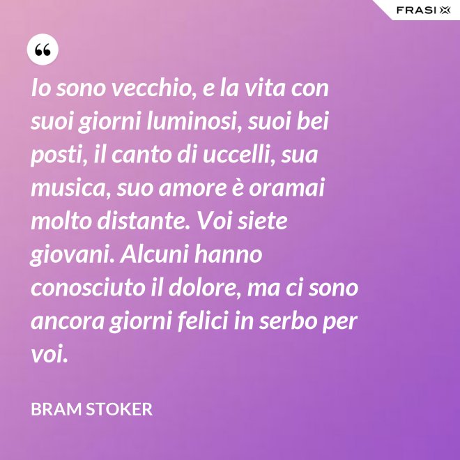 Io sono vecchio, e la vita con suoi giorni luminosi, suoi bei posti, il canto di uccelli, sua musica, suo amore è oramai molto distante. Voi siete giovani. Alcuni hanno conosciuto il dolore, ma ci sono ancora giorni felici in serbo per voi. - Bram Stoker