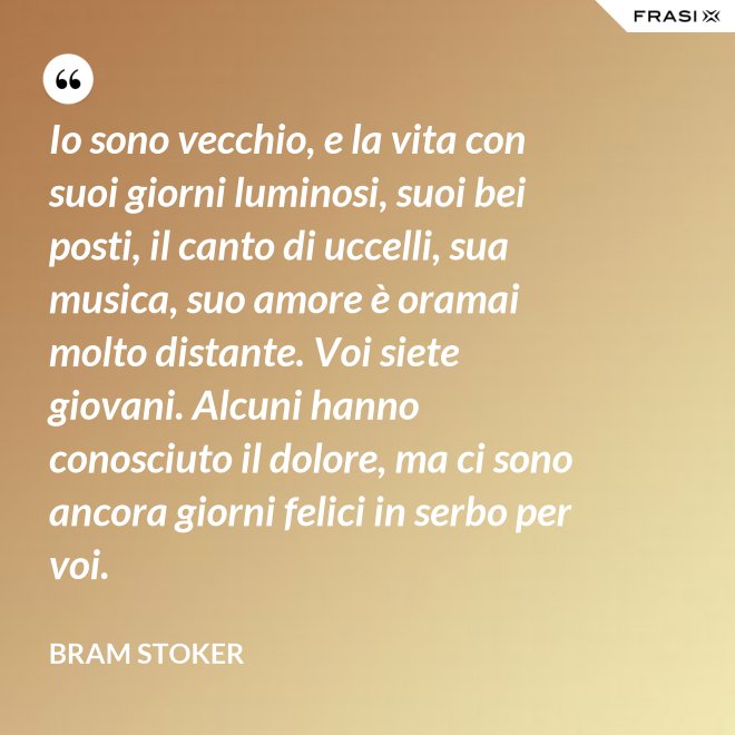 Io sono vecchio, e la vita con suoi giorni luminosi, suoi bei posti, il canto di uccelli, sua musica, suo amore è oramai molto distante. Voi siete giovani. Alcuni hanno conosciuto il dolore, ma ci sono ancora giorni felici in serbo per voi. - Bram Stoker