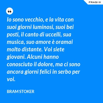 Io sono vecchio, e la vita con suoi giorni luminosi, suoi bei posti, il canto di uccelli, sua musica, suo amore è oramai molto distante. Voi siete giovani. Alcuni hanno conosciuto il dolore, ma ci sono ancora giorni felici in serbo per voi. - Bram Stoker