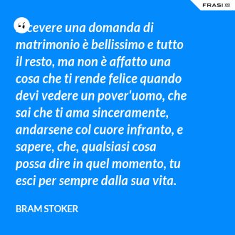 Ricevere una domanda di matrimonio è bellissimo e tutto il resto, ma non è affatto una cosa che ti rende felice quando devi vedere un pover'uomo, che sai che ti ama sinceramente, andarsene col cuore infranto, e sapere, che, qualsiasi cosa possa dire in quel momento, tu esci per sempre dalla sua vita. - Bram Stoker