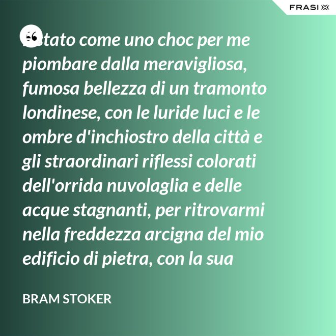 È stato come uno choc per me piombare dalla meravigliosa, fumosa bellezza di un tramonto londinese, con le luride luci e le ombre d'inchiostro della città e gli straordinari riflessi colorati dell'orrida nuvolaglia e delle acque stagnanti, per ritrovarmi nella freddezza arcigna del mio edificio di pietra, con la sua ricchezza di palpitante miseria, e il mio desolato cuore a convivervi. - Bram Stoker