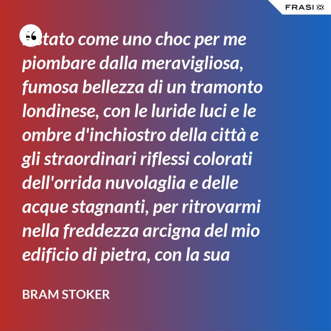 È stato come uno choc per me piombare dalla meravigliosa, fumosa bellezza di un tramonto londinese, con le luride luci e le ombre d'inchiostro della città e gli straordinari riflessi colorati dell'orrida nuvolaglia e delle acque stagnanti, per ritrovarmi nella freddezza arcigna del mio edificio di pietra, con la sua ricchezza di palpitante miseria, e il mio desolato cuore a convivervi. - Bram Stoker