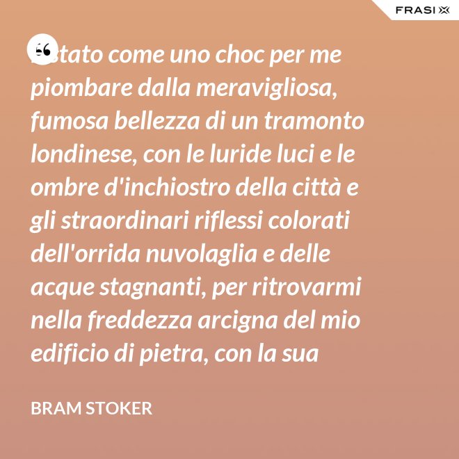 È stato come uno choc per me piombare dalla meravigliosa, fumosa bellezza di un tramonto londinese, con le luride luci e le ombre d'inchiostro della città e gli straordinari riflessi colorati dell'orrida nuvolaglia e delle acque stagnanti, per ritrovarmi nella freddezza arcigna del mio edificio di pietra, con la sua ricchezza di palpitante miseria, e il mio desolato cuore a convivervi. - Bram Stoker
