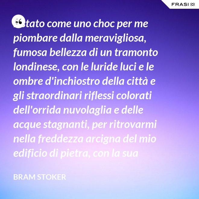 È stato come uno choc per me piombare dalla meravigliosa, fumosa bellezza di un tramonto londinese, con le luride luci e le ombre d'inchiostro della città e gli straordinari riflessi colorati dell'orrida nuvolaglia e delle acque stagnanti, per ritrovarmi nella freddezza arcigna del mio edificio di pietra, con la sua ricchezza di palpitante miseria, e il mio desolato cuore a convivervi. - Bram Stoker