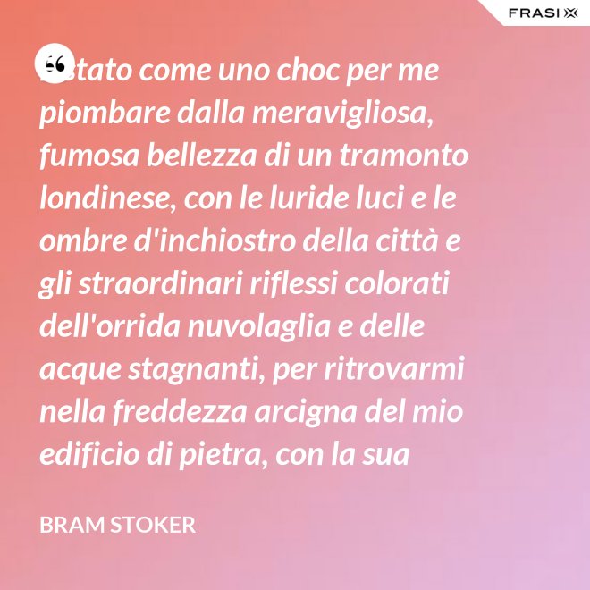 È stato come uno choc per me piombare dalla meravigliosa, fumosa bellezza di un tramonto londinese, con le luride luci e le ombre d'inchiostro della città e gli straordinari riflessi colorati dell'orrida nuvolaglia e delle acque stagnanti, per ritrovarmi nella freddezza arcigna del mio edificio di pietra, con la sua ricchezza di palpitante miseria, e il mio desolato cuore a convivervi. - Bram Stoker
