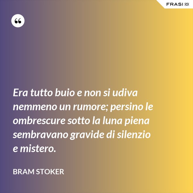 Era tutto buio e non si udiva nemmeno un rumore; persino le ombrescure sotto la luna piena sembravano gravide di silenzio e mistero. - Bram Stoker