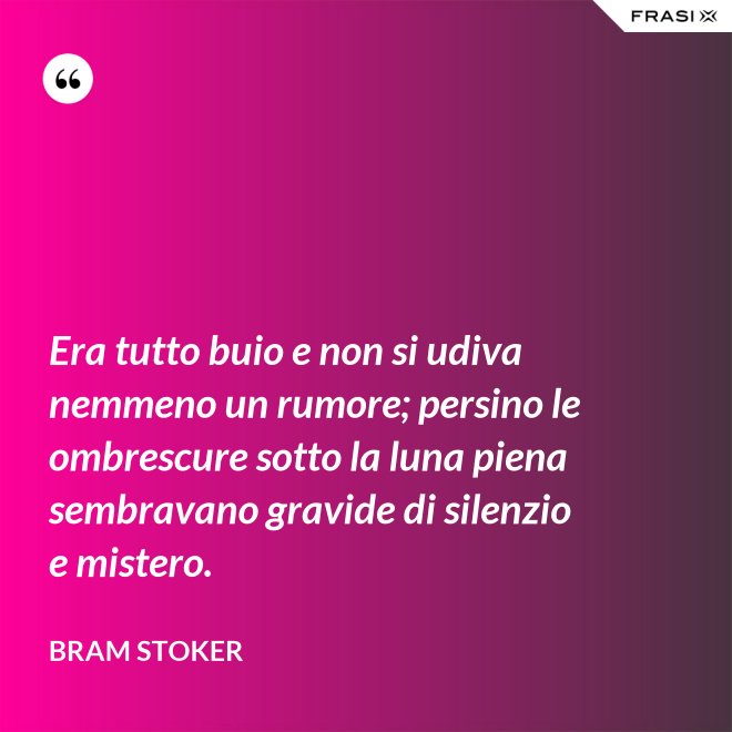 Era tutto buio e non si udiva nemmeno un rumore; persino le ombrescure sotto la luna piena sembravano gravide di silenzio e mistero. - Bram Stoker