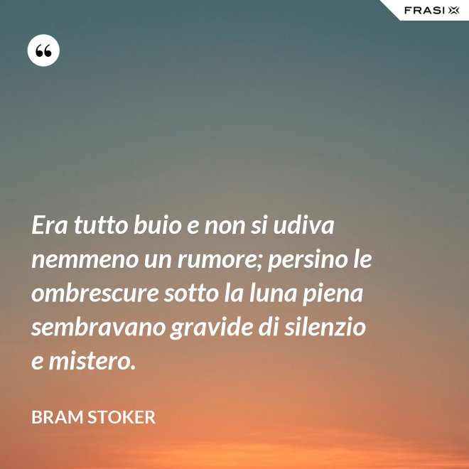 Era tutto buio e non si udiva nemmeno un rumore; persino le ombrescure sotto la luna piena sembravano gravide di silenzio e mistero. - Bram Stoker