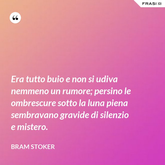 Era tutto buio e non si udiva nemmeno un rumore; persino le ombrescure sotto la luna piena sembravano gravide di silenzio e mistero. - Bram Stoker