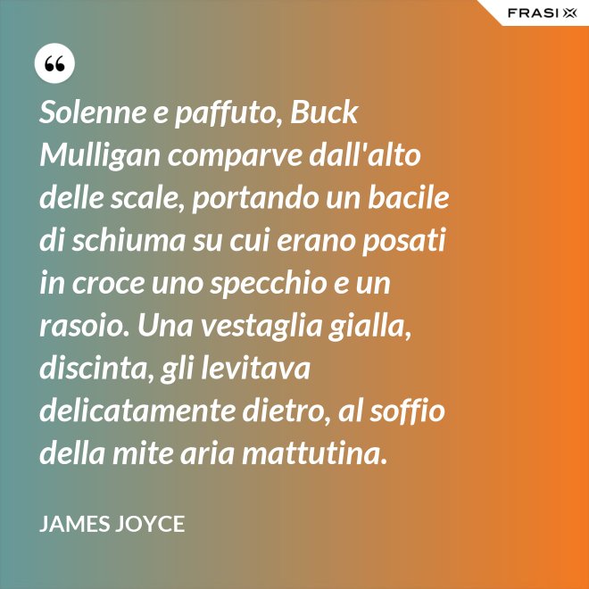 Solenne e paffuto, Buck Mulligan comparve dall'alto delle scale, portando un bacile di schiuma su cui erano posati in croce uno specchio e un rasoio. Una vestaglia gialla, discinta, gli levitava delicatamente dietro, al soffio della mite aria mattutina. - James Joyce